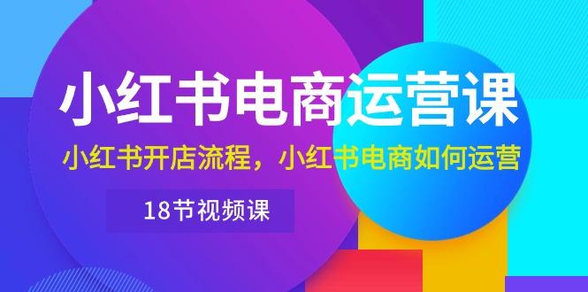 小红书·电商运营课：小红书开店流程，小红书电商如何运营(18节视频课-知芽创业社