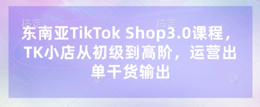 东南亚TikTok Shop3.0课程，TK小店​从初级到高阶，运营出单干货输出-知芽创业社