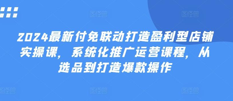 2024最新付免联动打造盈利型店铺实操课，​系统化推广运营课程，从选品到打造爆款操作-知芽创业社