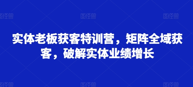实体老板获客特训营，矩阵全域获客，破解实体业绩增长-知芽创业社