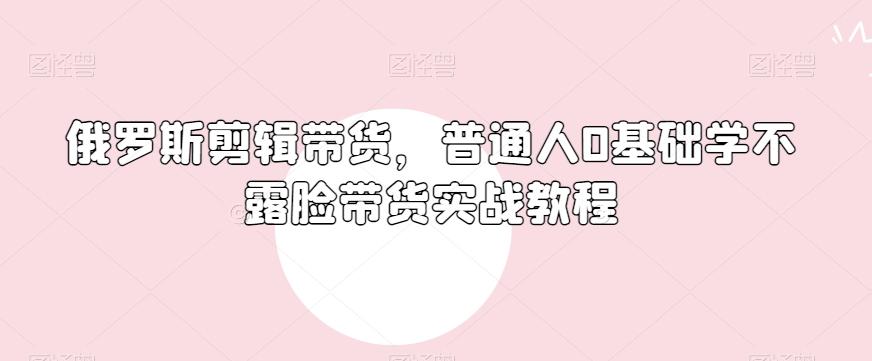 俄罗斯产品剪辑带货，普通人0基础学不露脸带货实战教程-知芽创业社