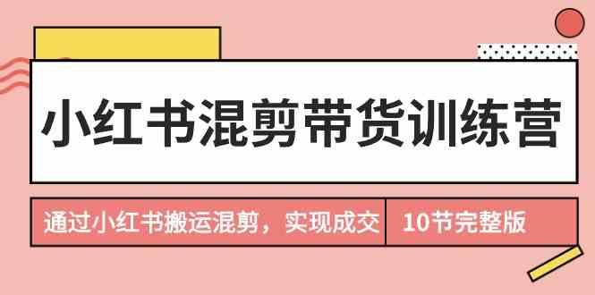 小红书混剪带货训练营，通过小红书搬运混剪实现成交(完结)-知芽创业社