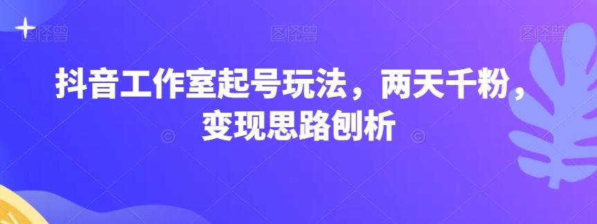 抖音工作室起号玩法，两天千粉，变现思路刨析-知芽创业社