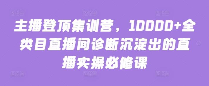主播登顶集训营，10000+全类目直播间诊断沉淀出的直播实操必修课-知芽创业社