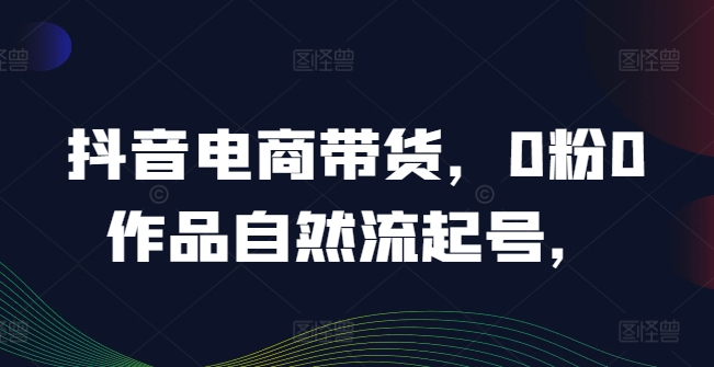 抖音电商带货，0粉0作品自然流起号，热销20多万人的抖音课程的经验分享-知芽创业社