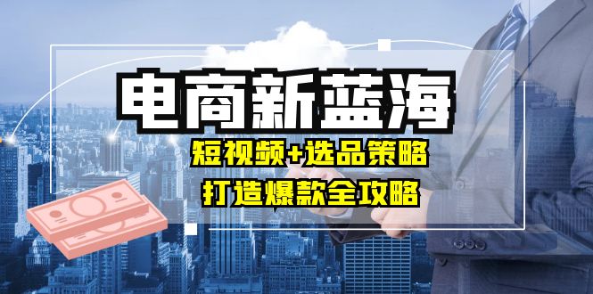 商家必看电商新蓝海：短视频+选品策略，打造爆款全攻略，月入10w+-知芽创业社