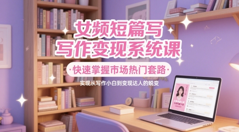 女频短篇写作变现系统课，快速掌握市场热门套路，实现从写作小白到变现达人的蜕变-知芽创业社