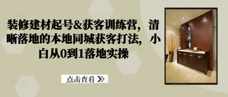装修建材起号&获客训练营，​清晰落地的本地同城获客打法，小白从0到1落地实操-知芽创业社