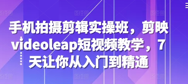 手机拍摄剪辑实操班，剪映videoleap短视频教学，7天让你从入门到精通-知芽创业社