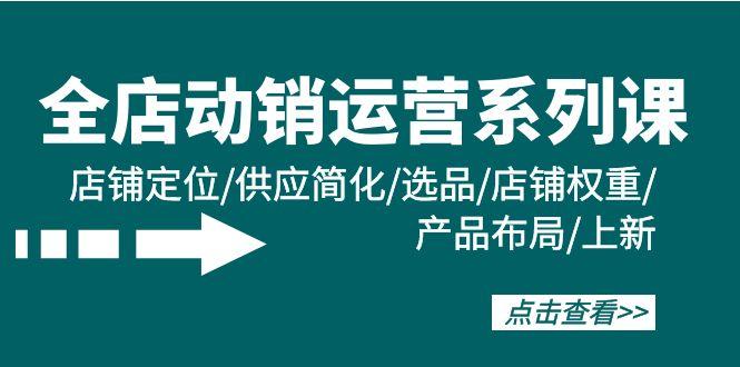 (9845期)全店·动销运营系列课：店铺定位/供应简化/选品/店铺权重/产品布局/上新-知芽创业社