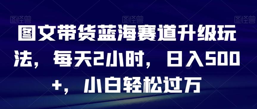 图文带货蓝海赛道升级玩法，每天2小时，日入500+，小白轻松过万-知芽创业社
