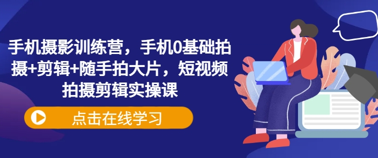 手机摄影训练营，手机0基础拍摄+剪辑+随手拍大片，短视频拍摄剪辑实操课-知芽创业社