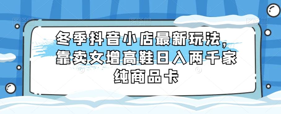 冬季抖音小店最新玩法，靠卖女增高鞋日入两千家纯商品卡【揭秘】-知芽创业社