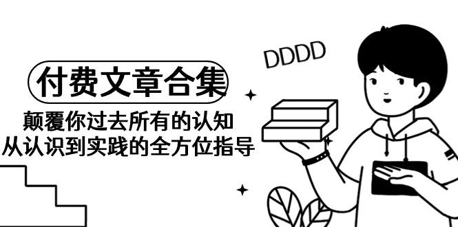 (9646期)《某公众号付费文章合集》颠覆你过去所有的认知 从认识到实践的全方位指导-知芽创业社