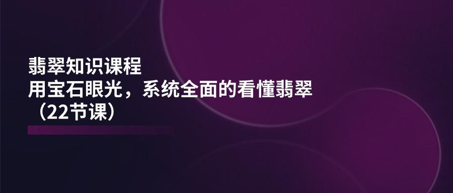 翡翠知识课程，用宝石眼光，系统全面的看懂翡翠(22节课-知芽创业社