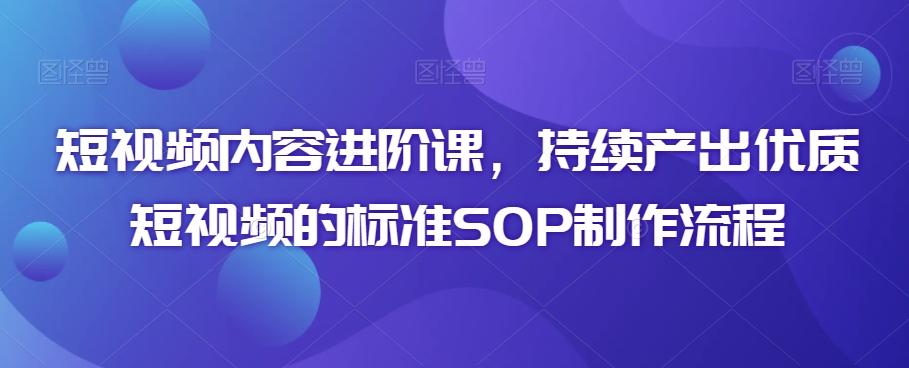 短视频内容进阶课，持续产出优质短视频的标准SOP制作流程-知芽创业社