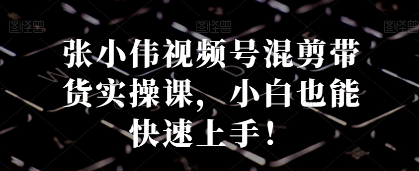 张小伟视频号混剪带货实操课，小白也能快速上手！-知芽创业社