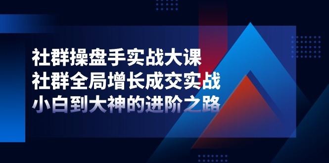 社群-操盘手实战大课：社群 全局增长成交实战，小白到大神的进阶之路-知芽创业社