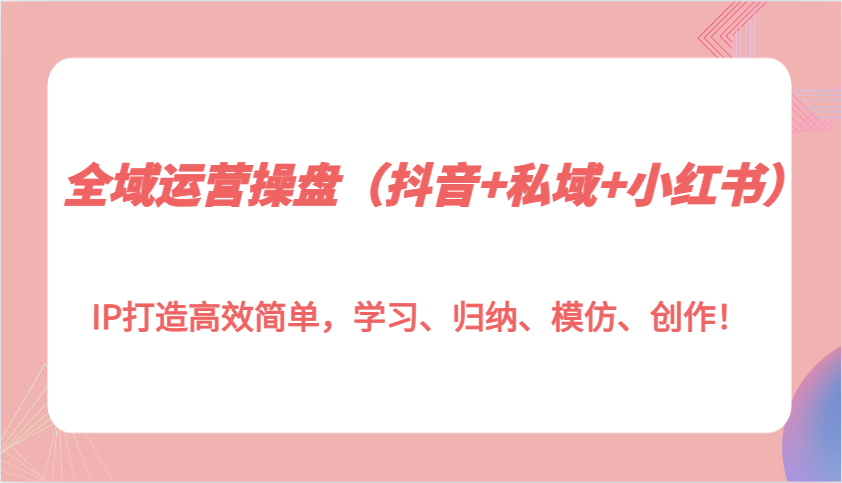 全域运营操盘(抖音+私域+小红书)IP打造高效简单，学习、归纳、模仿、创作！-知芽创业社