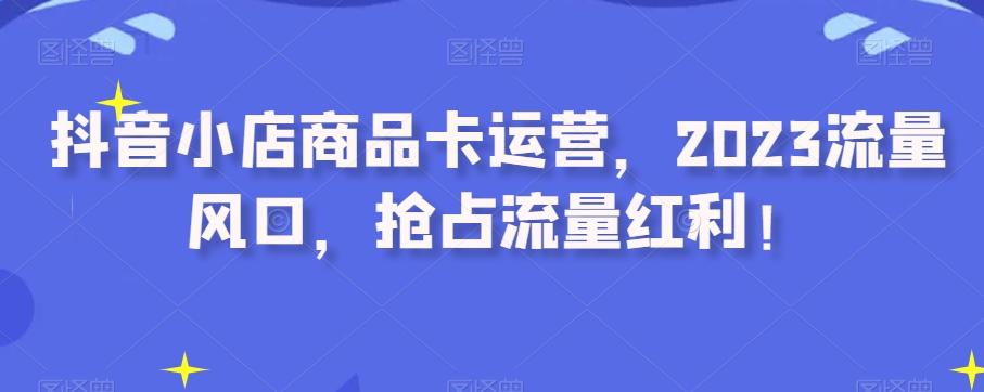 抖音小店商品卡运营，2023流量风口，抢占流量红利！-知芽创业社