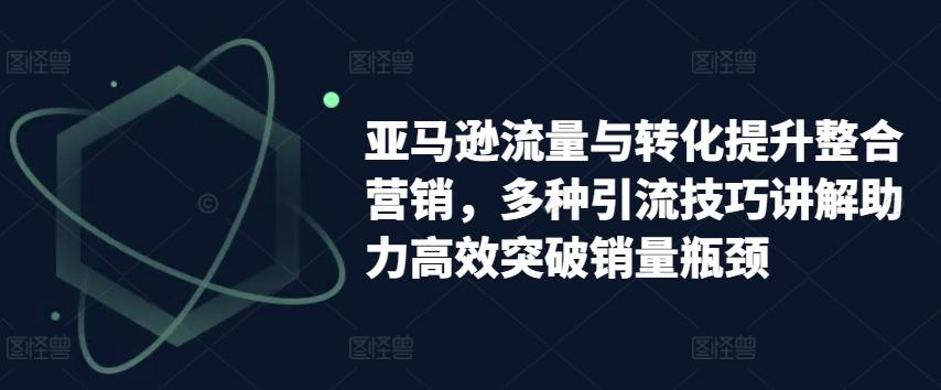 亚马逊流量与转化提升整合营销，多种引流技巧讲解助力高效突破销量瓶颈-知芽创业社