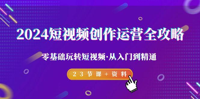 2024短视频-创作运营全攻略，零基础玩转短视频·从入门到精通-23节课+资料-知芽创业社