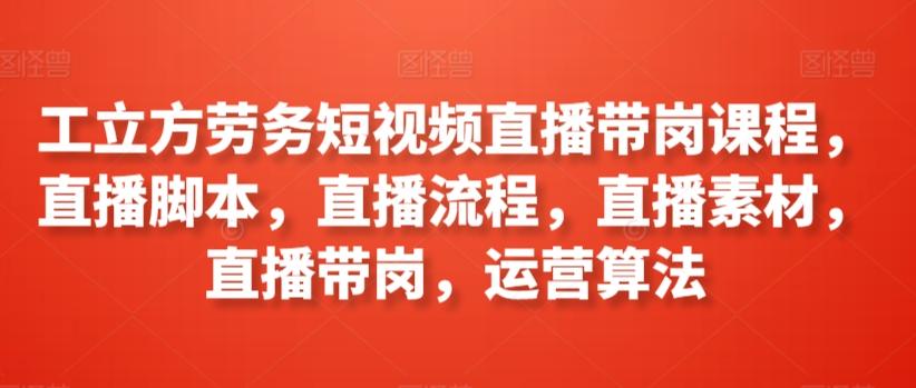 工立方劳务短视频直播带岗课程，直播脚本，直播流程，直播素材，直播带岗，运营算法-知芽创业社
