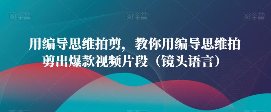 用编导思维拍剪，教你用编导思维拍剪出爆款视频片段(镜头语言)-知芽创业社