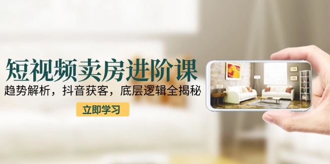 短视频卖房进阶课：趋势解析，抖音获客，底层逻辑全揭秘-知芽创业社