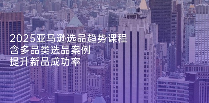 2025亚马逊选品趋势课程，含多品类选品案例，提升新品成功率-知芽创业社