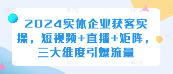 2024实体企业获客实操，短视频+直播+矩阵，三大维度引爆流量-知芽创业社