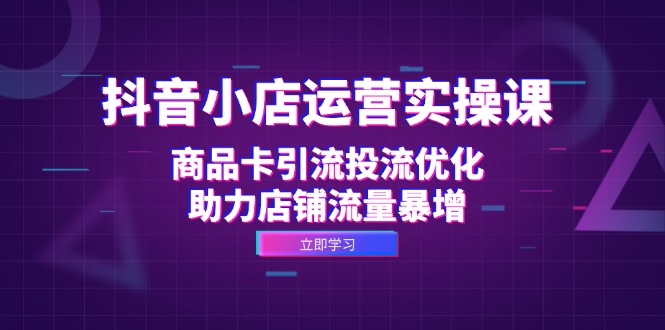抖音小店运营实操课：商品卡引流投流优化，助力店铺流量暴增-知芽创业社