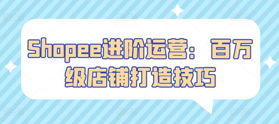 Shopee进阶运营：百万级店铺打造技巧-知芽创业社