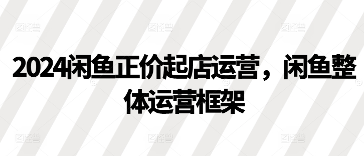 2024闲鱼正价起店运营，闲鱼整体运营框架-知芽创业社