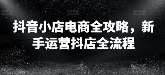 抖音小店电商全攻略，新手运营抖店全流程-知芽创业社