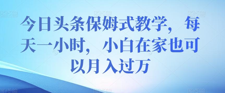 今日头条保姆式教学，每天一小时，小白在家也可以月入过万【揭秘】-知芽创业社