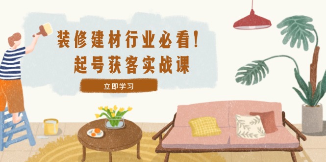 装修-建材行业必看！起号获客实战课：精准定位+爆款视频+高效运营-知芽创业社
