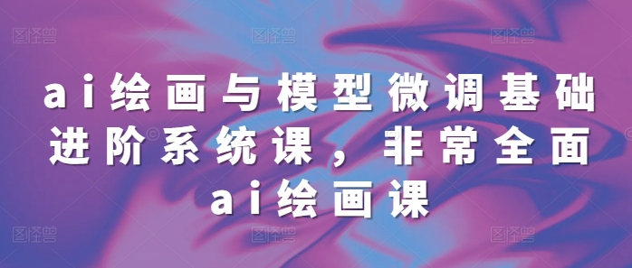 ai绘画与模型微调基础进阶系统课，非常全面ai绘画课(68节)-知芽创业社