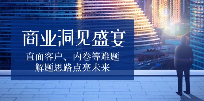 商业洞见盛宴，直面客户、内卷等难题，解题思路点亮未来-知芽创业社