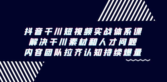 抖音千川短视频实战体系课，解决干川素材和人才问题，内容团队拉齐认知…-知芽创业社