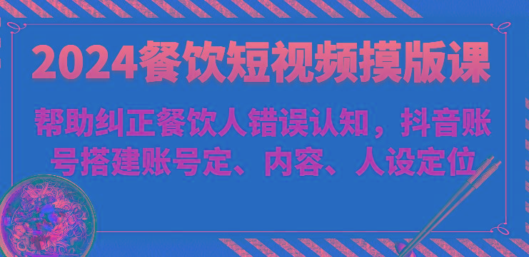 2024餐饮短视频摸版课-帮助纠正餐饮人错误认知，抖音账号搭建账号定、内容、人设定位-知芽创业社