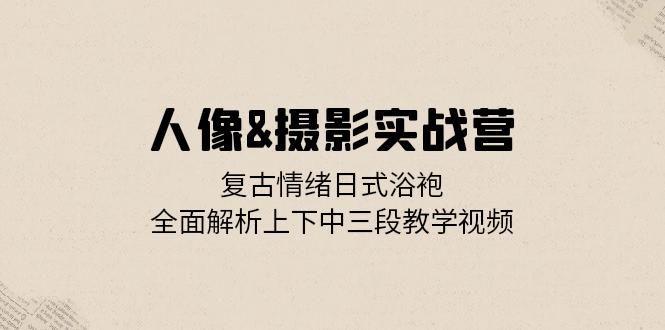 人像&摄影实战营：复古情绪日式浴袍，全面解析上下中三段教学视频-知芽创业社
