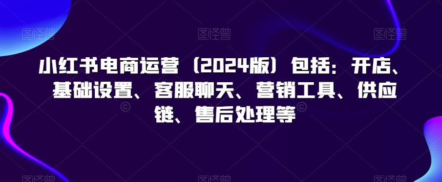 小红书电商运营(2024版)包括：开店、基础设置、客服聊天、营销工具、供应链、售后处理等-知芽创业社