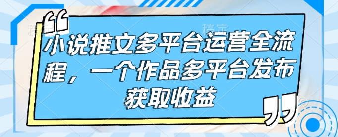 小说推文多平台运营全流程,一个作品多平台发布获取收益-知芽创业社