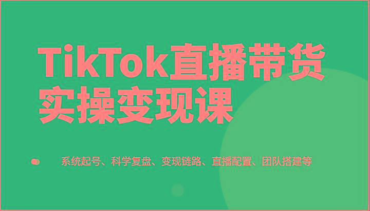 TikTok直播带货实操变现课：系统起号、科学复盘、变现链路、直播配置、团队搭建等-知芽创业社