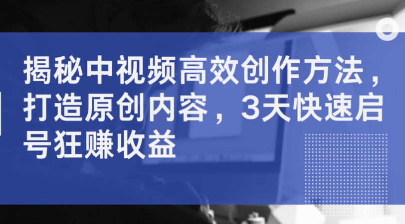 揭秘中视频高效创作方法，打造原创内容，3天快速启号狂赚收益-知芽创业社