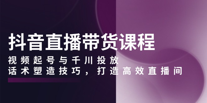 抖音直播带货课程，视频起号与千川投放，话术塑造技巧，打造高效直播间-知芽创业社