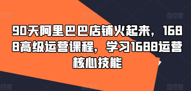90天阿里巴巴店铺火起来，1688高级运营课程，学习1688运营核心技能-知芽创业社