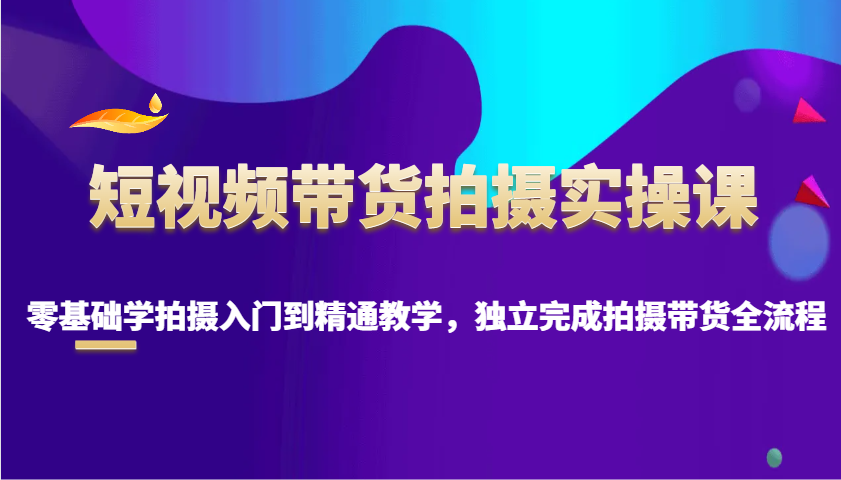短视频带货拍摄实操课，零基础学拍摄入门到精通教学，独立完成拍摄带货全流程-知芽创业社