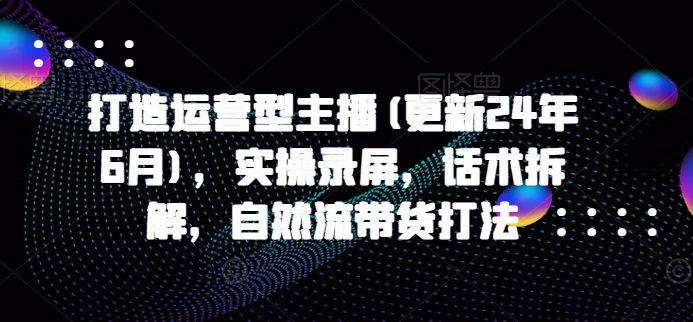 打造运营型主播(更新25年5月)，实操录屏，话术拆解，自然流带货打法-知芽创业社